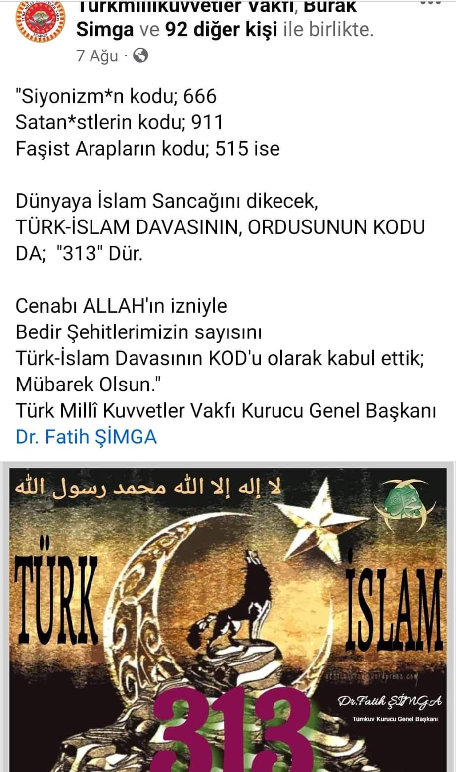 Bir şunu diyen bir yazı 'Turkmillikuvvetier vakti, Burak Simga ve 92 diğer kişi ile birlikte. 7 Ağu "Siyonizm*n kodu; 666 Satan*stlerin kodu; 911 Faşist Arapların kodu; 515 ise Dünyaya İslam Sancağını dikecek, TÜRK-İSLAM DAVASININ, ORDUSUNUN KODU DA; "313" Dür. Cenabı ALLAH'ın izniyle Bedir Şehitlerimizin sayısını Türk-İslam Davasının KOD'u olarak kabul ettik; Mübarek Olsun." Türk Millî Kuvvetler Vakfı Kurucu Genel Başkanı Dr. Fatih ŞİMGA الله رسول محمد الله إلا إله Dr. Dr.Fath ŞimGA Tumkun Kuruo Denel Bagkan' görseli olabilir
